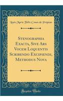 Stenographia Exacta, Sive Ars Vocem Loquentis Scribendo Excipiendi, Methodus Nova (Classic Reprint)