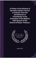 Primer of the History of the Holy Catholic Church in Ireland, From the Introduction of Christianity to the Formation of the Modern Irish Branch of the Church of Rome, Volume 1