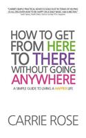 How To Get From Here To There Without Going Anywhere: A simple guide to living a happier life