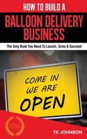 How to Build a Balloon Delivery Business: The Only Book You Need to Launch, Grow & Succeed