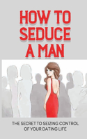 How To Seduce A Man: The Secret To Seizing Control Of Your Dating Life: The Key To Seizing Control Of Your Dating Life