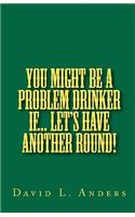 You Might Be A Problem Drinker If... Let's Have Another Round!