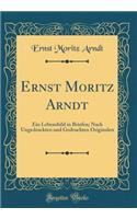 Ernst Moritz Arndt: Ein Lebensbild in Briefen; Nach Ungedruckten und Gedruckten Originalen (Classic Reprint)