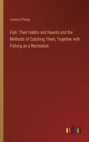 Fish: Their Habits and Haunts and the Methods of Catching Them, Together with Fishing as a Recreation