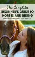 The Complete Beginner's Guide To Horses And Riding A Guide Book For Kids Aged 8 To 12