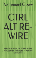 Ctrl Alt Re-Wire: HEALTH & WEALTH START IN THE MIND: Seven Strategies To Achieve Excellence