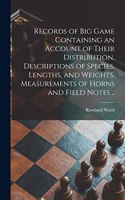 Records of Big Game Containing an Account of Their Distribution, Descriptions of Species, Lengths, and Weights, Measurements of Horns and Field Notes ..