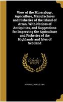 View of the Mineralogy, Agriculture, Manufactures and Fisheries of the Island of Arran. With Notices of Antiquities, and Suggestions for Improving the Agriculture and Fisheries of the Highlands and Isles of Scotland