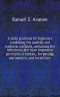 Latin grammar for beginners combining the analytic and synthetic methods, containing the inflections, the more important principles of syntax, . for parsing and analysis, and vocabulary