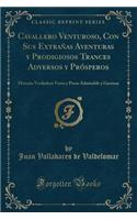 Cavallero Venturoso, Con Sus Extrañas Aventuras Y Prodigiosos Trances Adversos Y Prósperos: Historia Verdadera Verso Y Prosa Admirable Y Gustosa (Classic Reprint)