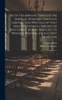 Truth Triumphant Through the Spiritual Warfare, Christian Labours, and Writings of That Able and Faithful Servant of Jesus Christ, Robert Barclay,
