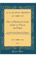 de la Prostitution Dans La Ville de Paris, Vol. 1: ConsidÃ©rÃ©e Sous Le Rapport de l'HygiÃ¨ne Publique, de la Morale Et de l'Administration (Classic Reprint)