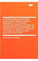 Correspondence Between John Quincy Adams, Esquire, President of the United States, and Several Citizens of Massachusetts Concerning the Charge of a Design to Dissolve the Union Alleged to Have Existed in That State