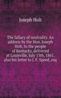 fallacy of neutrality. An address by the Hon. Joseph Holt, to the people of Kentucky, delivered at Louisville, July 13th, 1861, also his letter to J. F. Speed, esq