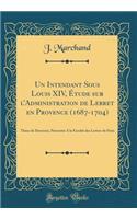 Un Intendant Sous Louis XIV, Etude Sur L'Administration de Lebret En Provence (1687-1704): These de Doctorat, Presentee a la Faculte Des Lettres de Paris (Classic Reprint)