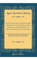 Leichtfasslicher und Praktischer Unterricht zum Vortheilhaften Gebrauche der Gemeinen und Trigonometrischen Logarithmen: Um Derselben die Schwierigsten und Zusammengesetztesten Mathematischen und Anderen Rechnungen auf die Einfachste und Kürzeste W