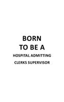 Born To Be A Hospital Admitting Clerks Supervisor: Original Hospital Admitting Clerks Supervisor Notebook, Hospital Admitting Assistants Supervisor Journal Gift, Diary, Doodle Gift or Notebook - 6 x 