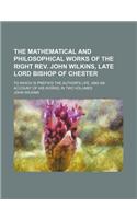 The Mathematical and Philosophical Works of the Right REV. John Wilkins, Late Lord Bishop of Chester; To Which Is Prefix'd the Author's Life, and an Account of His Works; In Two Volumes: (English)