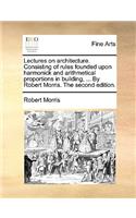 Lectures on Architecture. Consisting of Rules Founded Upon Harmonick and Arithmetical Proportions in Building, ... by Robert Morris. the Second Edition.