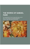 The Works of Samuel Parr; With Memoirs of His Life and Writings, and a Selection from His Correspondence