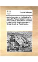 A Short Account of the Society for Equitable Assurances on Lives and Survivorships, Established by Deed, Inrolled in His Majesty's Court of King's Bench, at Westminster.