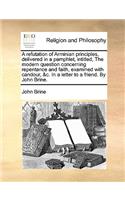 Refutation of Arminian Principles, Delivered in a Pamphlet, Intitled, the Modern Question Concerning Repentance and Faith, Examined with Candour, &C. in a Letter to a Friend. by John Brine.