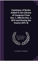 Catalogue of Books Added to the Library of Congress From Dec. 1, 1866 [to Dec. 1, 1870 and During the Year(s) 1871-2]