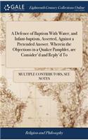 A Defence of Baptism with Water, and Infant-Baptism, Asserted, Against a Pretended Answer. Wherein the Objections in a Quaker Pamphlet, Are Consider'd and Reply'd to