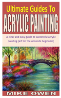 Ultimate Guides to Acrylic Painting: A clear and easy guide to successful acrylic painting (art for the absolute beginners)