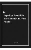 In politics the middle way is none at all. -John Adams