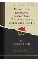 Étude de la Résonance Des Systèmes d'Antennes Dans La Télégraphie Sans Fil (Classic Reprint)