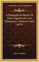 A Biographical Sketch Of John Clegg Booth, Late Temperance Advocate, York (1874)