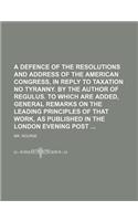 A   Defence of the Resolutions and Address of the American Congress, in Reply to Taxation No Tyranny. by the Author of Regulus. to Which Are Added, Ge