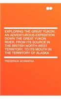Exploring the Great Yukon. an Adventurous Expedition Down the Great Yukon River, from Its Source in the British North-West Territory, to Its Mouth in the Territory of Alaska: (English)