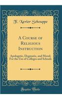 A Course of Religious Instruction: Apologetic, Dogmatic, and Moral; For the Use of Colleges and Schools (Classic Reprint)