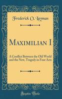 Maximilian I: A Conflict Between the Old World and the New, Tragedy in Four Acts (Classic Reprint)