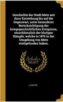 Geschichte der Stadt Metz seit ihrer Entstehung bis auf die Gegenwart, unter besonderer Berücksichtigung der kriegsgeschichtlichen Ereignisse, einschliesslich der blutigen Kämpfe, welche in 1870 in der Umgebung von Metz stattgefunden haben.