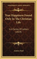True Happiness Found Only In The Christian Life: In A Series Of Letters (1824)
