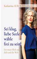 Sei klug, liebe Seele - wähle, frei zu sein!: Ein neuer Blick auf dich und die Welt