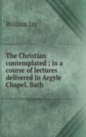 Christian contemplated ; in a course of lectures delivered in Argyle Chapel, Bath