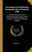 Les Limites Et Les Divisions Territoriales De La France En 1789: Ouvrage Orné De Quatre Cartes Sommaires Des Diocèses, Gouvernements Généraux, Généralités Et Baillaiges [Sic] De France En 1789 Et Tiré De L'atlas D