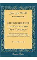 Life Stories From the Old and the New Testament: A Course of Bible Lessons for Daily Vacation Bible Schools, Week Day Religious Schools and Religious Training in the Home (Classic Reprint)