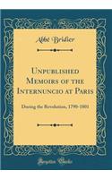 Unpublished Memoirs of the Internuncio at Paris: During the Revolution, 1790-1801 (Classic Reprint)