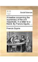 A Treatise Concerning the Supremacy of the Civil Magistrate. in a Letter to a Friend. by Francis Squire, ...