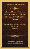 Life And Work Of Daniel James Macdonnell, Minister Of St. Andrew's Church, Toronto: With A Selection Of Sermons And Prayers (1897)