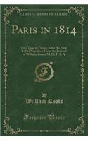 Paris in 1814: Or a Tour in France After the First Fall of Napoleon from the Journal of William Roots, M.D., F. S. a (Classic Reprint)