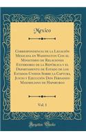 Correspondencia de la LegaciÃ³n Mexicana En Washington Con El Ministerio de Relaciones Exteriores de la RepÃºblica Y El Departamento de Estado de Los Estados-Unidos Sobre La Captura, Juicio Y EjecuciÃ³n Don Fernando Maximiliano de Hapsburgo, Vol. 1