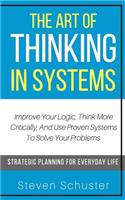 The Art Of Thinking In Systems: Improve Your Logic, Think More Critically, And Use Proven Systems To Solve Your Problems - Strategic Planning For Everyday Life