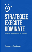 Strategize, Execute and Dominate: A Practical Guide to Winning Big in Business