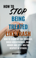 How to Stop Being Treated Like Trash: How to Stand Up for Yourself, Build Assertiveness, Gain Honor and Still Win the Respect of Others